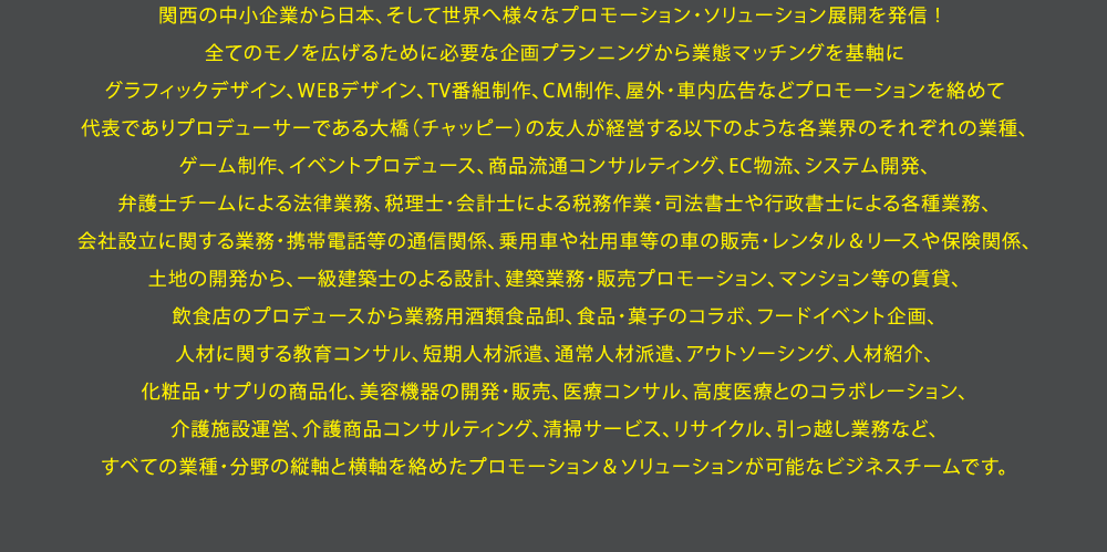 関西の中小企業から日本、そして世界へ様々なプロモーション・ソリューション展開を発信！全てのモノを広げるために必要な企画プランニングから業態マッチングを基軸にグラフィックデザイン、WEBデザイン、TV番組制作、CM制作、屋外・車内広告などプロモーションを絡めて代表でありプロデューサーである大橋（チャッピー）の友人が経営する以下のような各業界のそれぞれの業種、ゲーム制作、イベントプロデュース、商品流通コンサルティング、EC物流、システム開発、弁護士チームによる法律業務、税理士・会計士による税務作業・司法書士や行政書士による各種業務、会社設立に関する業務・携帯電話等の通信関係、乗用車や社用車等の車の販売・レンタル＆リースや保険関係、土地の開発から、一級建築士のよる設計、建築業務・販売プロモーション、マンション等の賃貸、飲食店のプロデュースから業務用酒類食品卸、食品・菓子のコラボ、フードイベント企画、人材に関する教育コンサル、短期人材派遣、通常人材派遣、アウトソーシング、人材紹介、化粧品・サプリの商品化、美容機器の開発・販売、医療コンサル、高度医療とのコラボレーション、介護施設運営、介護商品コンサルティング、清掃サービス、リサイクル、引っ越し業務など、すべての業種・分野の縦軸と横軸を絡めたプロモーション＆ソリューションが可能なビジネスチームです。